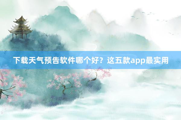 下载天气预告软件哪个好？这五款app最实用