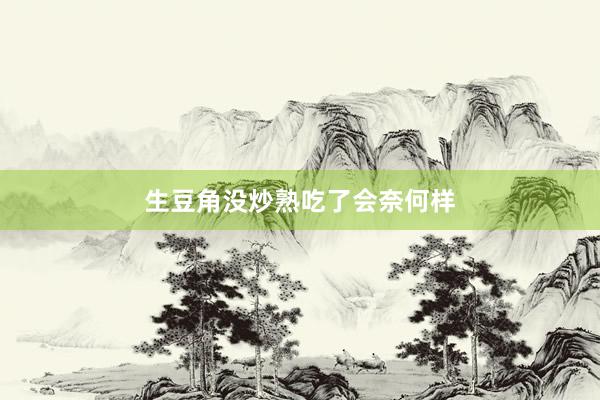 生豆角没炒熟吃了会奈何样