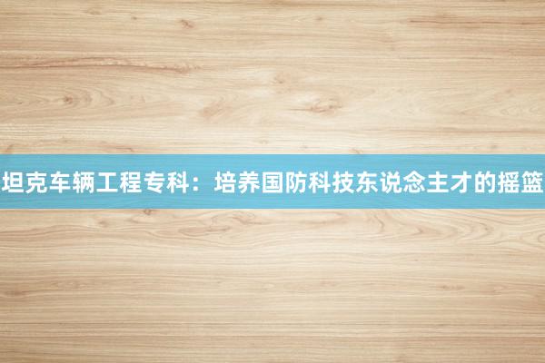 坦克车辆工程专科：培养国防科技东说念主才的摇篮