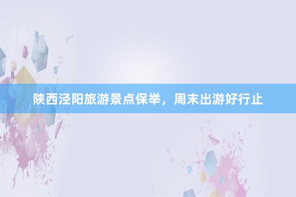 陕西泾阳旅游景点保举，周末出游好行止